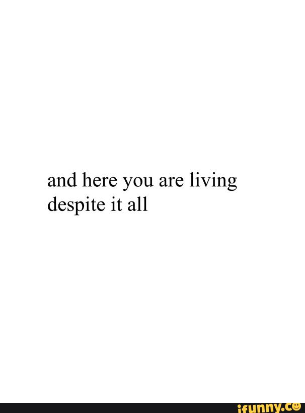 And Here You Are Living Despite It All