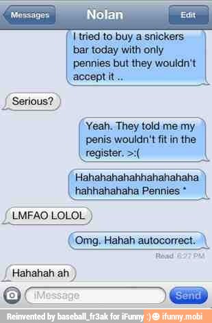 I tried to buy a snickers.
bar today with only
pennies but they wouldn't
accept it
(Yeah. They told me my
penis wouldn't fit in the
hahhahahaha Pennies (LMFAO LOLOL
Hahah
autocorrect..\
I Hahahaha (Message)