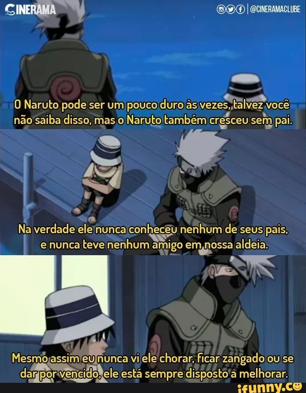 CINERAMA ) I ecineramacLIBE
O Naruto pode ser um pouco duro as vezes, talvez você não saiba disso, mas ,o Naruto também cresceu sem pai:
Na verdade ele nunca conheceu nenhum de seus pais, e nunca teve nenhum amigo em ,nossa aldeia:
Mesmo assim nunca ele chorar. ficar zangado ou se dargpor ele está sempre disposto melhorar.