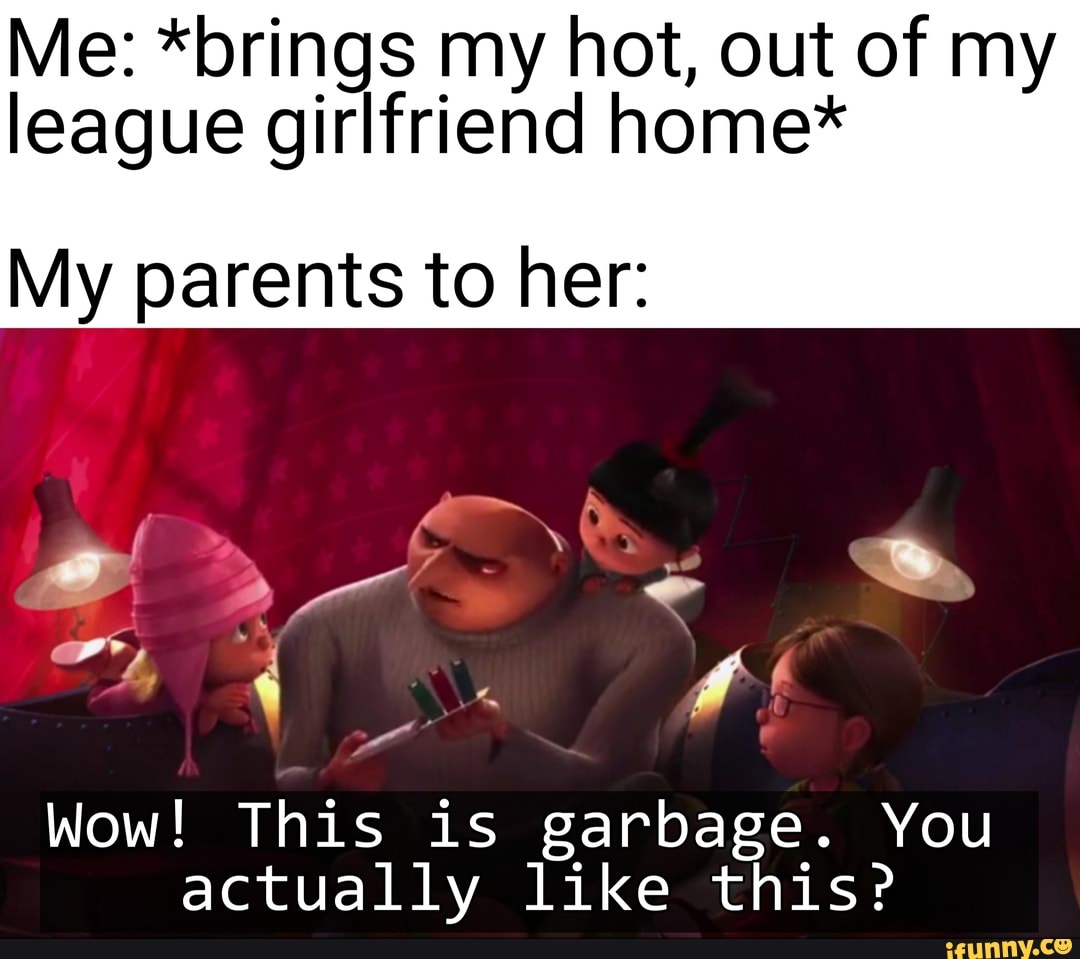 Me: *brings my hot, out of my
league girlfriend home*
My parents to her:
Wow! This is garbage. You
actually like this?