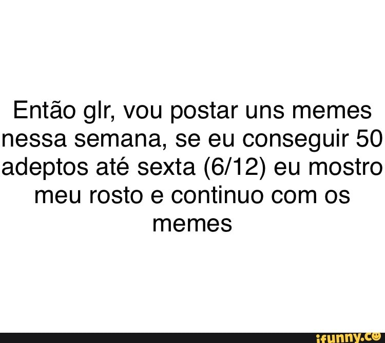 Então glr, vou postar uns memes
nessa semana, se eu conseguir 50
adeptos até sexta (6/12) eu mostro
meu rosto e continuo com os
memes