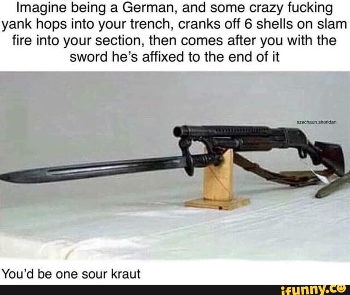 Imagine being a German, and some crazy fucking yank hops into your trench, cranks off 6 shells on slam fire into your section, then comes after you with the sword he's affixed to the end of it
You'd be one sour kraut