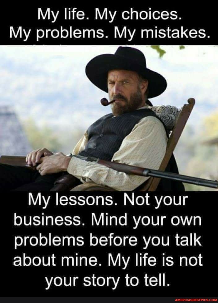 My life. My choices.
My problems. My mistakes.
My lessons. Not your business. Mind your own problems before you talk about mine. My life is not your story to tell.