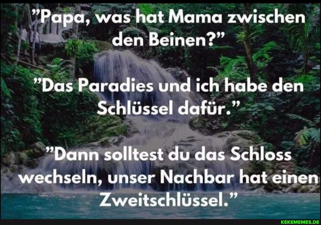 "Papa, was hat Mama zwischen den Beinen?"
"Das Paradies und ch habe den
Schlüssel dafür."
"Dann solltest du das Schloss wechseln, unser Nachbar hat einen
Zweiitschiussel."