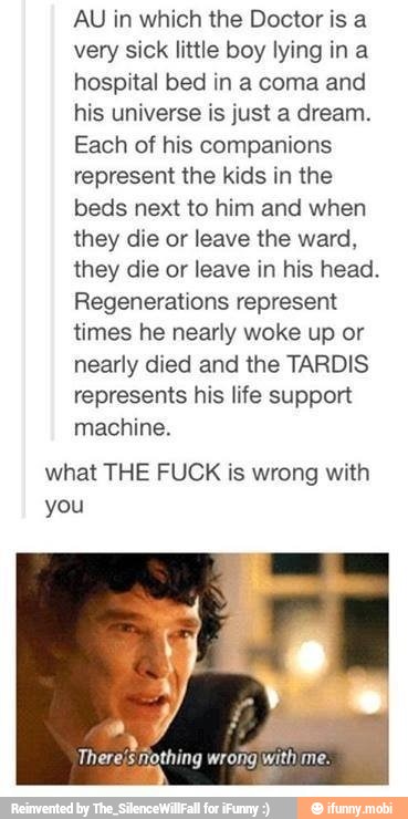 AU in which the Doctor is a
very sick little boy lying ina
hospital bed in a coma and
his universe is just a dream.
Each of his companions
represent the kids in the
beds next to him and when
they die or leave the ward,
they die or leave in his head.
Regenerations represent
times he nearly woke up or
nearly died and the TARDIS
represents his life support
machine.
what THE FUCK is wrong with
you
There's nothing wrong withime.