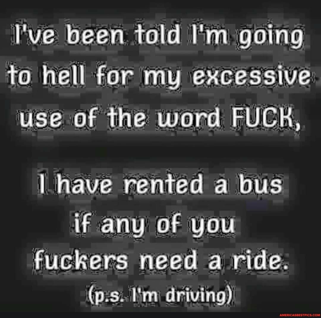 I've been told I'm going to hell for my excessive use of the word FUCH,
have rented a bus if any of you
fuckers need a ride.
(p.s. I'm driving)