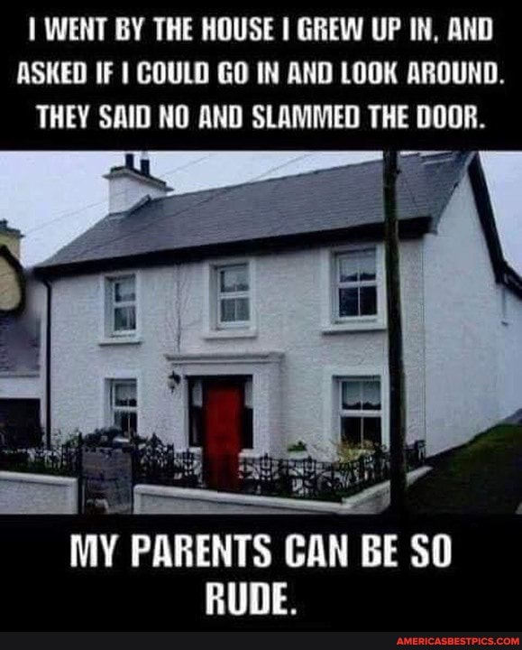 WENT BY THE HOUSE I GREW UP IN, AND ASKED IF COULD GO IN AND LOOK AROUND.
THEY SAID NO AND SLAMMED THE DOOR.
MY PARENTS CAN BE SO RUDE.