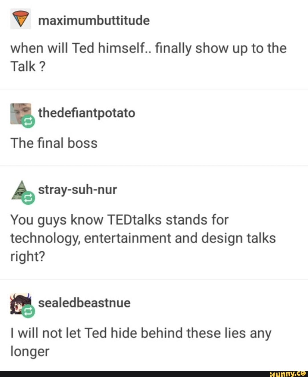 when will Ted himself.. finally show up to the
É thedefiantpotato
The final boss
A stray-suh-nur
You guys know TEDtalks stands for
technology, entertainment and design talks
right?
[a sealedbeastnue
I will not let Ted hide behind these lies any
longer