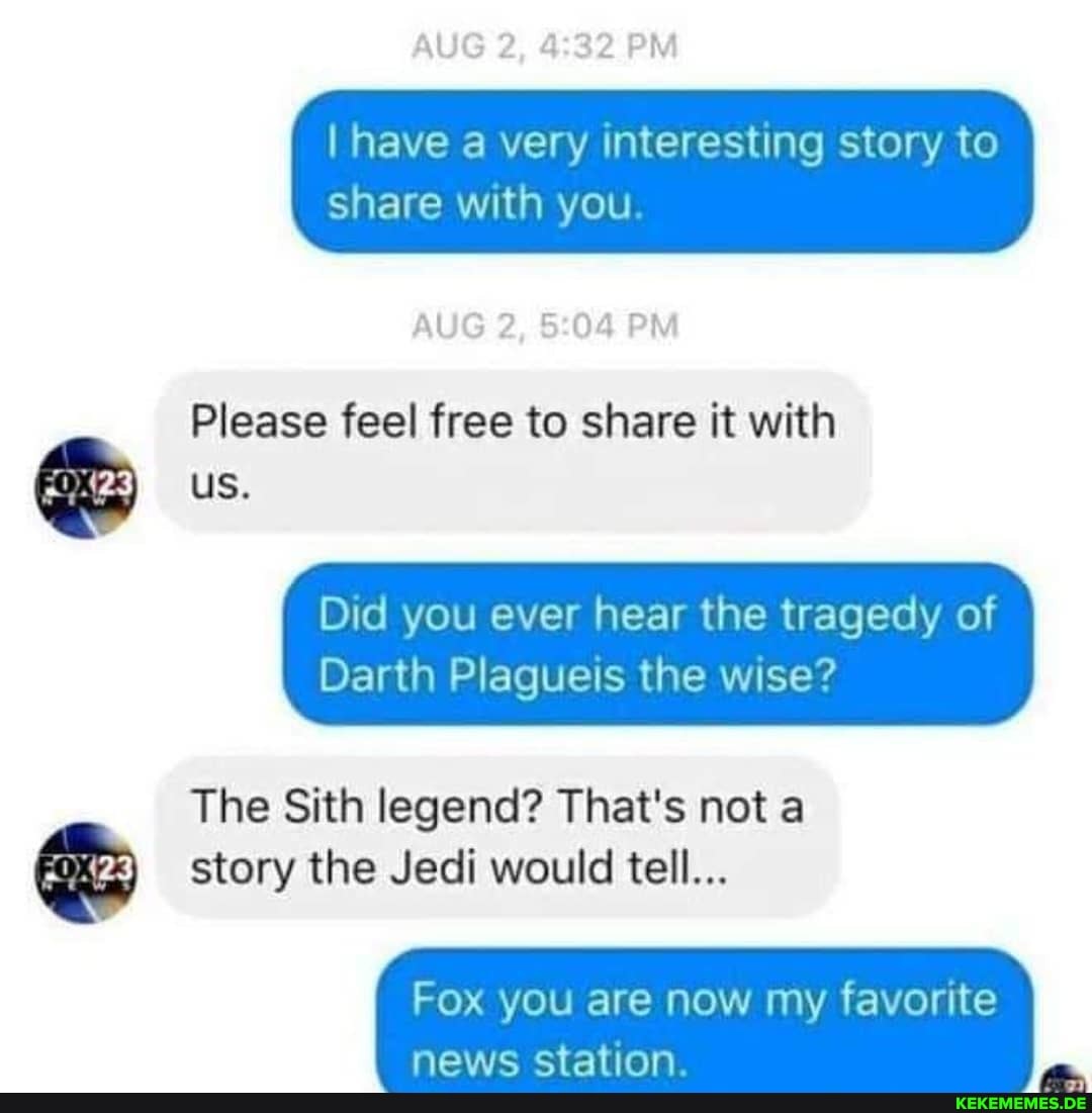 AUG 2, PM
I have a very interesting story to
share with you.
AUG 2, PM
Please feel free to share it with
us.
Did you ever hear the tragedy of
Darth Plagueis the wise?
The Sith legend? That's not a story the Jedi would tell...
Fox you are now my favorite news ctation.