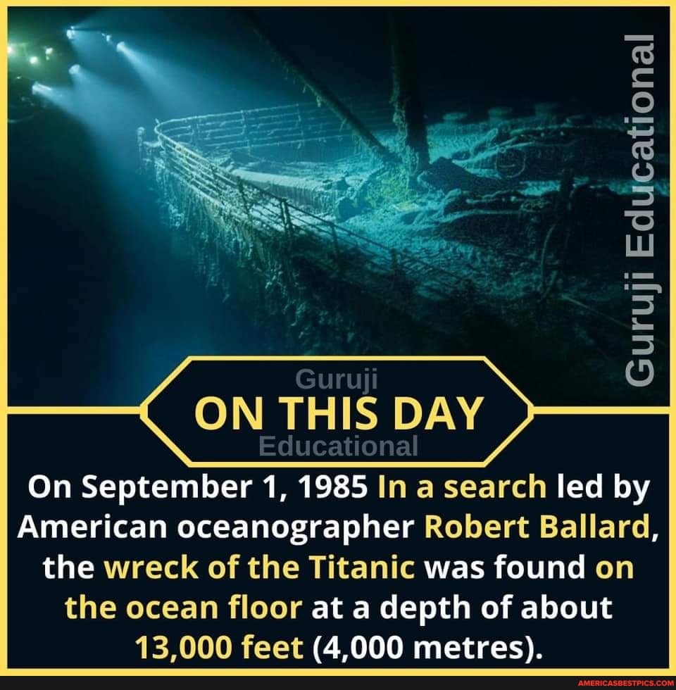Lu
ON THIS DAY
Educational
On September 1, 1985 In a search led by
American oceanographer Robert Ballard, the wreck of the Titanic was found on the ocean floor at a depth of about
13,000 feet (4,000 metres).