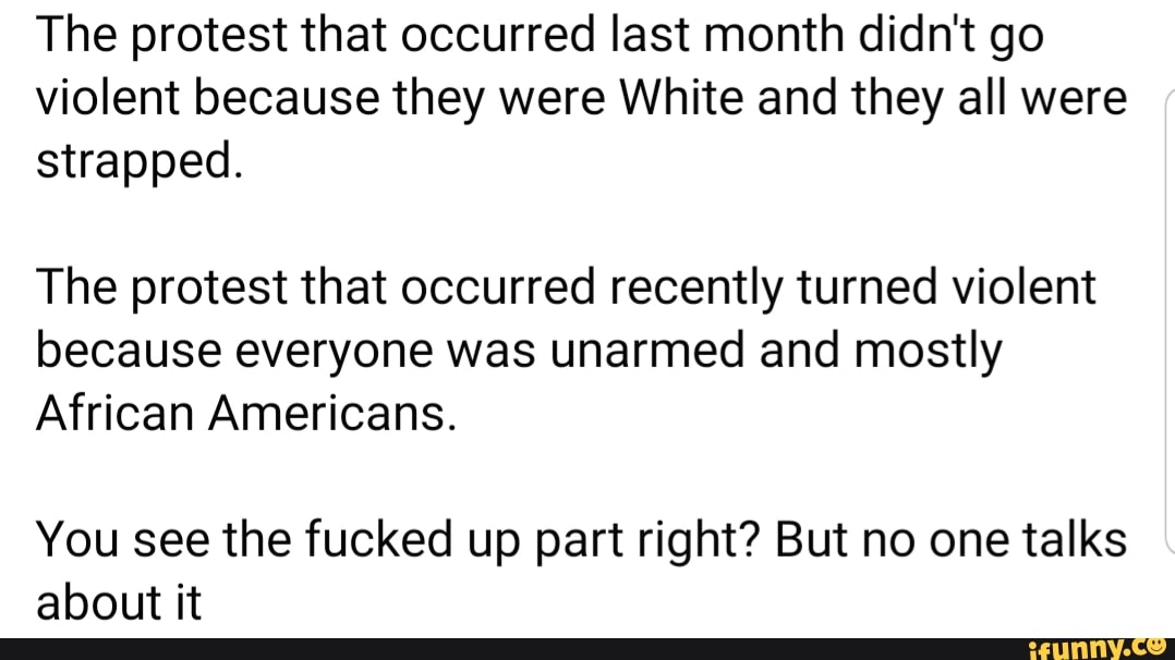 The protest that occurred last month didn't go
violent because they were White and they all were
strapped.
The protest that occurred recently turned violent
because everyone was unarmed and mostly
African Americans.
You see the fucked up part right? But no one talks
about it