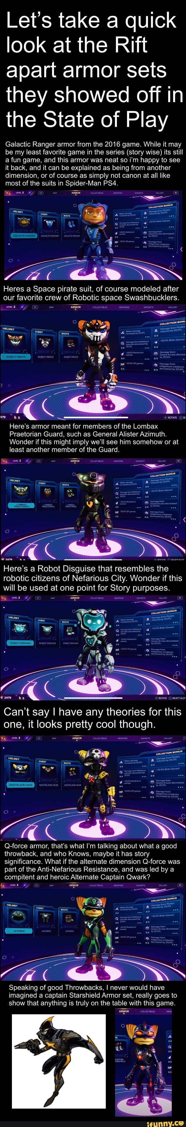 Let's take a quick look at the Rift apart armor sets they showed off in the State of Play
Galactic Ranger armor from the 2016 game. While it may be my least favorite game in the series (story wise) its still a fun game, and this armor was neat so i'm happy to see it back, and it can be explained as being from another dimension, or of course as simply not canon at all like most of the suits in Spider-Man
Wy mer
Heres a Space pirate suit, of course modeled after our favorite crew of Robotic space Swashbucklers.
Fy 'aRyOR
be
Here's armor meant for members of the Lombax
Praetorian Guard, such as General Alister Azimuth.
Wonder if this might imply we'll see him somehow or at
least another member of the Guard.
Om
Here's a Robot Disguise that resembles the robotic citizens of Nefarious City. Wonder if this will be used at one point for Story purposes.
Wy Fy
ss. XG
Can't say I have any theories for this one, it looks pretty cool though.
Wy By 'aRyOR
Q-force armor, that's what I'm talking about what a good throwback, and who Knows, maybe it has story significance. What if the alternate dimension Q-force was part of the Anti-Nefarious Resistance, and was led by a compitent and heroic Alternate Captain Qwark?
Speaking of good Throwbacks, I never would have imagined a captain Star Armor set, really goes to show that anything is truly on the table with this game.
Wy
= le