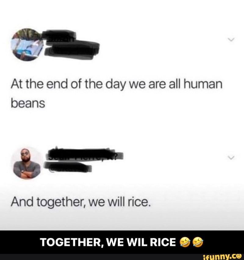 At the end of the day we are all human
beans
And together, we will rice.
TOGETHER, WE WILRICE ®® - TOGETHER, WE WIL RICE 🤣🤣