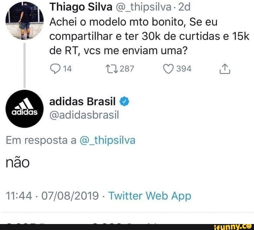 Thiago Silva O thipsilva- 2d
Achei o modelo mto bonito, Se eu
compartilhar e ter 30k de curtidas e 15k
de RT, vcs me enviam uma?
BANQ adidas Brasil Em resposta a @_thipsilva
Nao
11:44
Twitter Web App