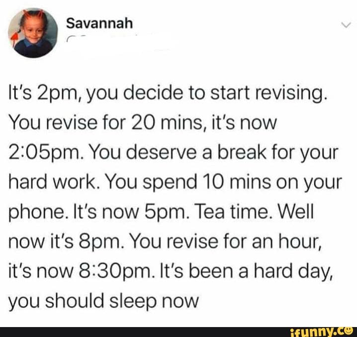 Savannah
It's you decide to start revising.
You revise for 20 mins, it's now
You deserve a break for your hard work. You spend 10 mins on your phone. It's now Spm. Tea time. Well now it's You revise for an hour, it's now It's been a hard day, you should sleep now