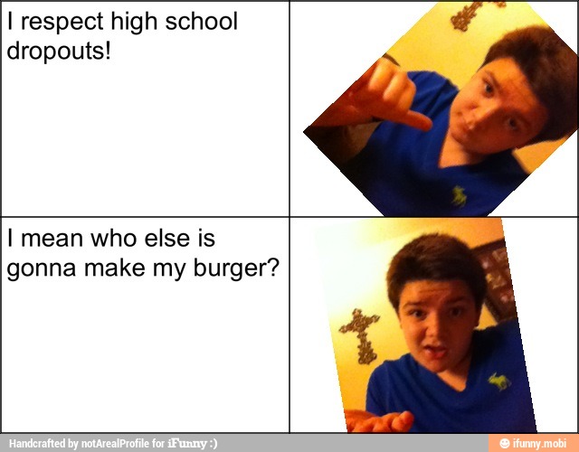 I respect high school
dropouts!
I mean who else is
gonna make my burger?