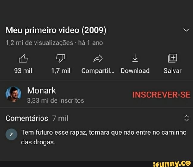 Meu primeiro video (2009)
1,2 mi de visualizações - há 1 ano
o) JA +
93 mil 1,7 mi Compartil.. Download Salvar
a Monark mi inscritos INSCREVER-SE
3,33 mi de inscritos
Comentários 7 mil
z Tem futuro esse rapaz, tomara que não entre no caminho das drogas.