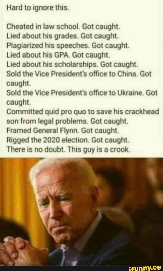 Hard to ignore this
Cheated in law school. Got caught
Lied about his grades. Got caught
Plagiarized his speeches. Got caught
Lied about his GPA. Got caught
Lied about his scholarships. Got caught
Sold the Vice President's office to China. Got caught
Sold the Vice President's office to Ukraine. Got caught
Committed quid pro quo to save his crackhead son from legal problems. Got caught
Framed General Flynn. Got caught
Rigged the 2020 election. Got caught
There is no doubt. This guy is a crook