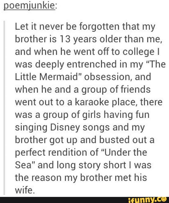 Let it never be forgotten that my
brother is 13 years olderthan me,
and when he went off to college I
was deeply entrenched in my “The
Little Mermaid" obsession, and
when he and a group of friends
went out to a karaoke place, there
was a group ofgirls having fun
singing Disney songs and my
brother got up and busted out a
perfect rendition of “Underthe
Sea” and long story short I was
the reason my brother met his
wife.