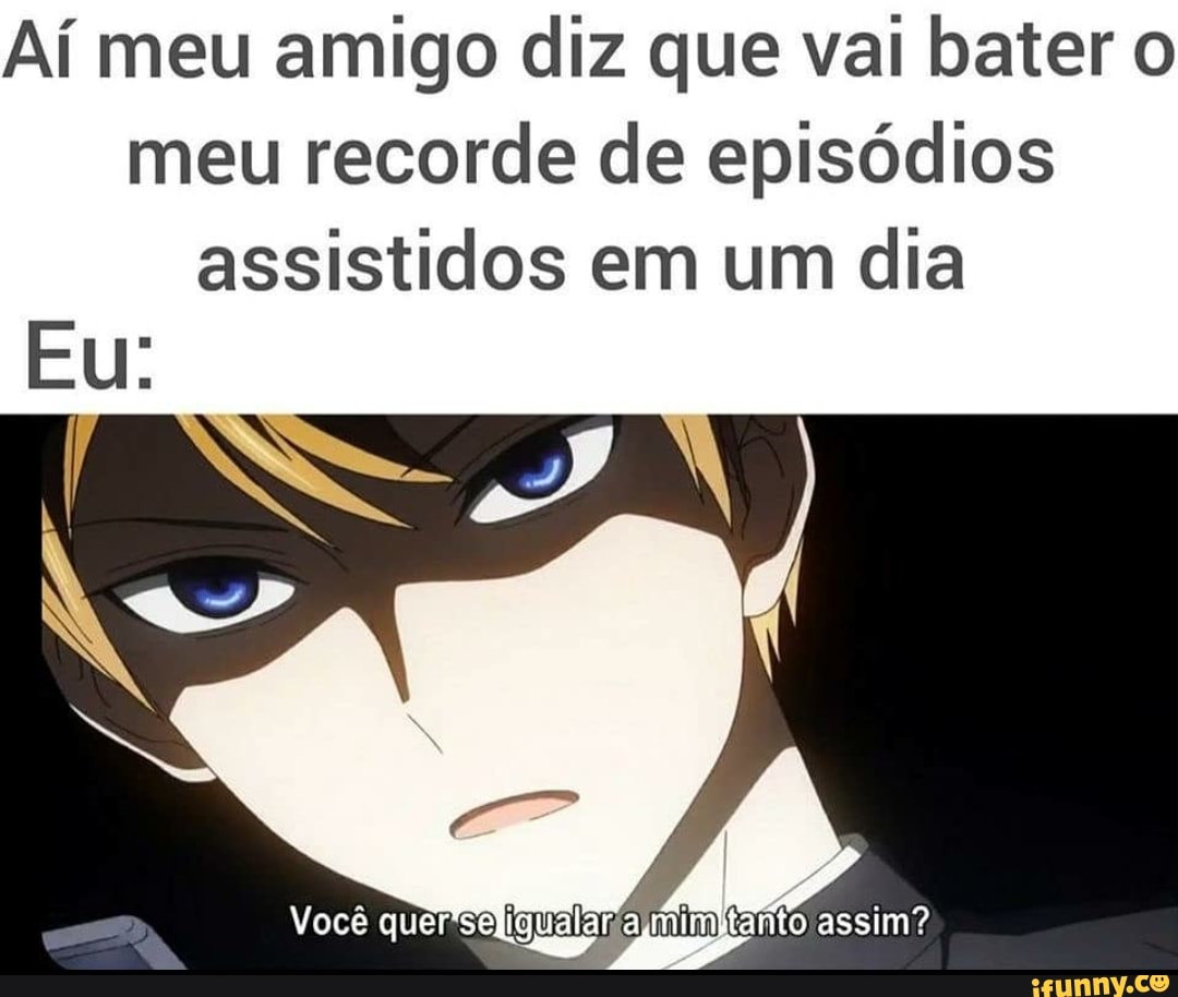 Aí meu amigo diz que val bater o
meu recorde de episódios
assistidos em um dia