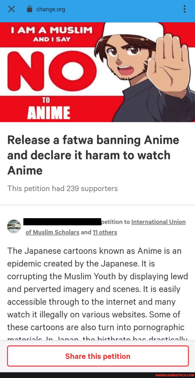 A MUSLIM
Release a fatwa banning Anime and declare it haram to watch
Anime
This petition had 239 supporters
ctition to International Union
of Muslim Scholars and 11 others
The Japanese cartoons known as Anime is an epidemic created by the Japanese. It is corrupting the Muslim Youth by displaying lewd and perverted imagery and scenes. It is easily accessible through to the internet and many watch it illegally on various websites. Some of these cartoons are also turn into pornographic
matariale In lanan tha hirthrata hace dractiaalhs
Share this petition
