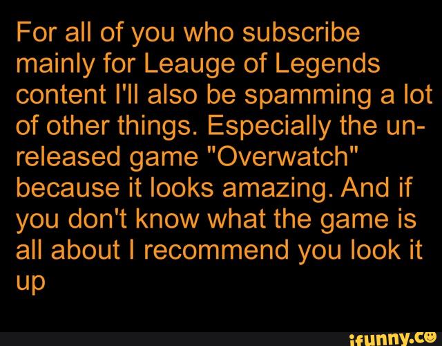 For all of you who subscribe
mainly for Leauge of Legends
content I'II also be spamming a lot
of other things. Especially the un-
released game "Overwatch"
because it looks amazing. And if
you don't know what the game is
all about I recommend you look it