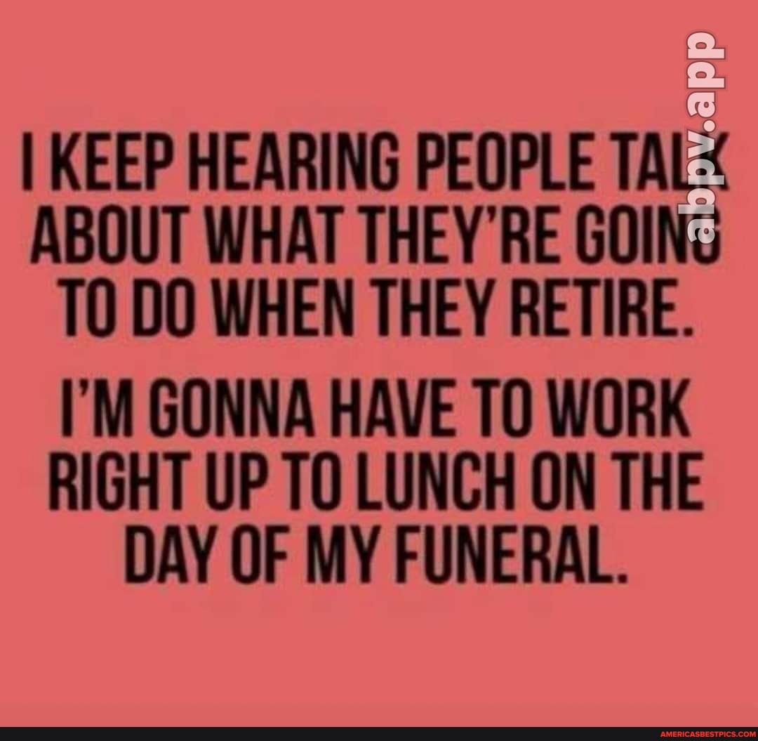 I KEEP HEARING PEOPLE TAL:
ABOUT WHAT THEY'RE GOING TO DO WHEN THEY RETIRE.
I'M GONNA HAVE TO WORK RIGHT UP TO LUNCH ON THE DAY OF MY FUNERAL.