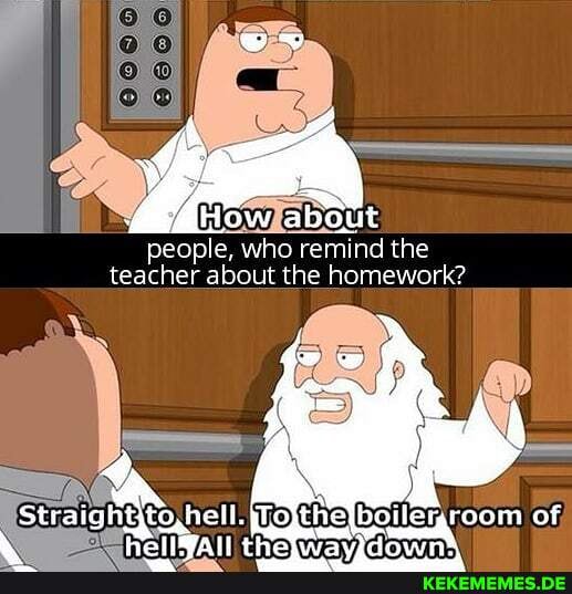 wv
How about
people, who remind the teacher about the homework?
to, hell. boilemroom of