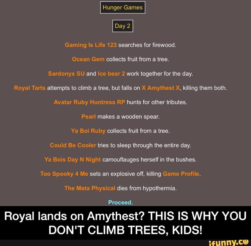 Gmmng Is Life 123 searches for firewood.
Ocean Gem collects fruit from a tree.
Sarclonyx SU and Ice bear 2 work (ogetherlorthe day.
Royal Tarts altempls lo climb a tree, bulfalls on )( Amylhest X, killing them both.
Avatal Ruby Hmmcss RP hunts for other tribukes.
Pear! makes a wooden spear.
Ya Bo: Ruby collects fruit from a tree.
Could Be Comer tries to sleep through the entire day.
Ya Bois Day N ng‘m camouflauges herselfin the bushes.
Too Spooky 4 Me sets an explosive off. killing Game Frame.
The Meta Physwcal dies from hypothermia.
Proceed.
Royal lands on Amythest? THIS IS WHY YOU
DON'T CLIMB TREES, KIDS! - Royal lands on Amythest? THIS IS WHY YOU DON'T CLIMB TREES, KIDS!
