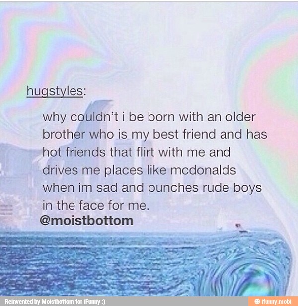 SE
why
colildn't i be born with an older
brother who is my best friend and has
hot friends that flirt with me and
drives me places like mcdonalds
when im sad and punches rude boys
in the face for me.
@moistbottom