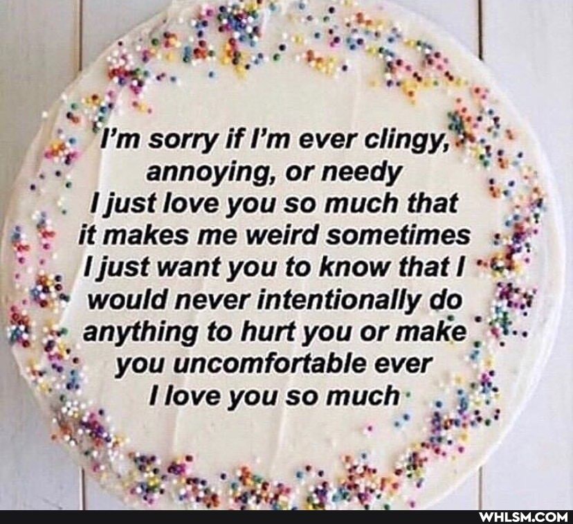sorry if I'm ever clingy annoying, or needy
I just love you so much that it makes me weird sometimes just want you to know that would never intentionally do anything to hurt you or make
you uncomfortable ever
love you so much