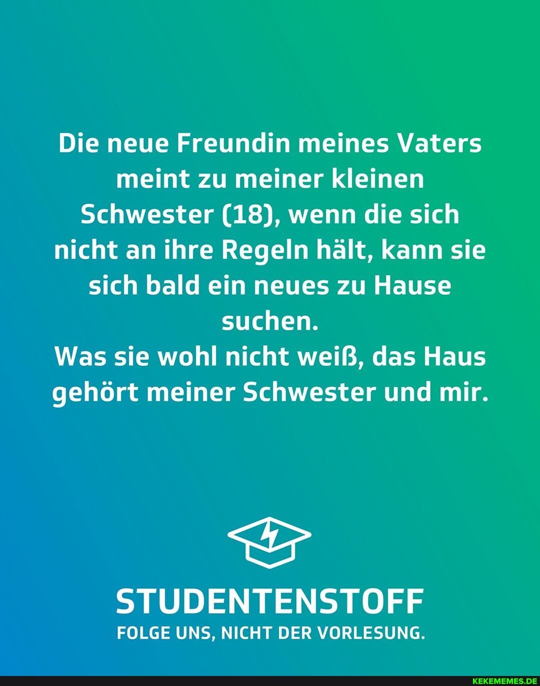Die neue Freundin meines Vaters meint zu meiner kleinen
Schwester (18), wenn die sich nicht an ihre Regeln hält, kann sie sich bald ein neues zu Hause suchen.
Was sie wohl nicht weiß, das Haus gehört meiner Schwester und mir.
STUDENTENSTOFF
FOLGE UNS, NICHT DER VORLESUNG.