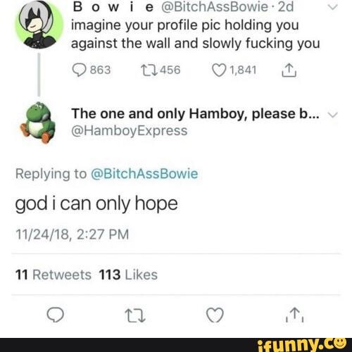 B o w i e ©BitchAssBowie 2d
imagine your profile pic holding you
against the wall and slowly fucking you
The one and only Hamboy, please b...
@HamboyExpress
Replymg lo ©BItchAssBOWIe
god i can only hope