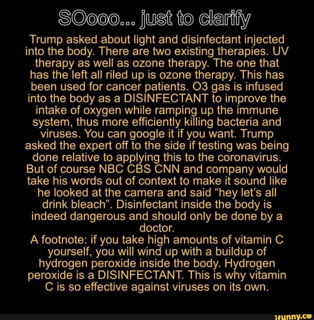 SO0oo... just to clarify
Trump asked about light and disinfectant injected
into the body. There are two existing therapies. UV
therapy as well as ozone therapy. The one that
has the left all riled up is ozone therapy. This has
been used for cancer patients. O3 gas is infused
into the body as a DISINFECTANT to improve the
intake of oxygen while ramping up the immune
system, thus more efficiently killing bacteria and
viruses. You can google it if you want. Trump
asked the expert off to the side if testing was being
done relative to applying this to the coronavirus.
But of course NBC CBS CNN and company would
take his words out of context to make it sound like
he looked at the camera and said "hey let's all
drink bleach". Disinfectant inside the body is
indeed dangerous and should only be done by a
doctor.
A footnote: if you take high amounts of vitamin C
yourself, you will wind up with a buildup of
hydrogen peroxide inside the body. Hydrogen
peroxide is a DISINFECTANT. This is why vitamin
C is so effective against viruses on its own.