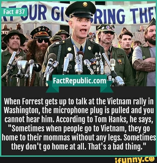When Forrest gets up to talk at the Vietnam rally in
Washington, the microphone plug is pulled and you
cannot hear him. According to Tom Hanks, he says,
"sometimes when people go to Vietnam, they go
home to their mommas without any legs. Sometimes
they don't go home at all. That's a bad thing."