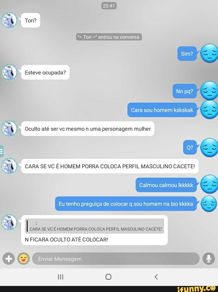 Tori?
entrou na conversa.
Esteve ocupada?
pa?
Cara sou homem kskskak
Oculto até ser vc mesmo n uma personagem mulher
CARA SE VC É HOMEM PORRA COLOCA PERFIL MASCULINO CACETE!
Calmou calmou Ikkkkk
Eu tenho preguiça de colocar q sou homem na bio kkkka &
I CARA SE VC É HOMEM PORRA COLOCA PERFIL MASCULINO CACETE!
N FICARA OCULTO ATÉ COLOCAR!
O 9 O