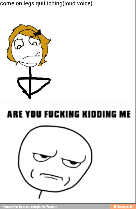 come on legs quit iching(loud voice)
ARE YOU FUCKING KIDDING ME