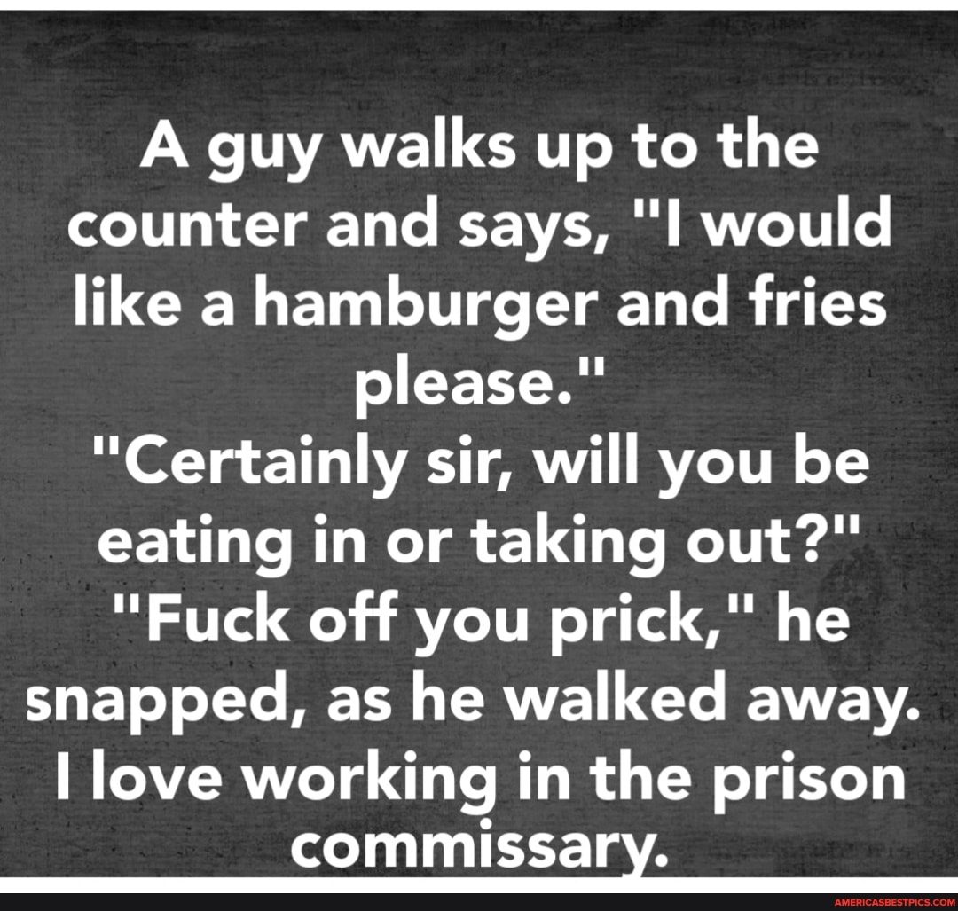 A guy walks up to the counter and says, "I would like a hamburger and fries
please."
"Certainly sir, will you be
eating in or taking out?"
"Fuck off you prick," he snapped, as he walked away.
love working in the prison commissary.