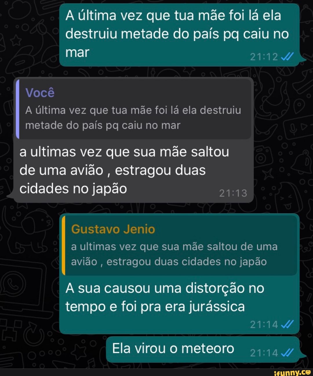 A última vez que tua mãe foi lá ela destruiu metade do país pq caiu no
mar
Você
A última vez que tua mãe foi lá ela destruiu metade do país pq caiu no mar
a ultimas vez que sua mãe saltou de uma avião , estragou duas cidades no japão
Gustavo Jenio
a ultimas vez que sua mãe saltou de uma avião , estragou duas cidades no japão
A sua causou uma distorção no
I tempo e foi pra era jurássica
Ela virou meteoro
