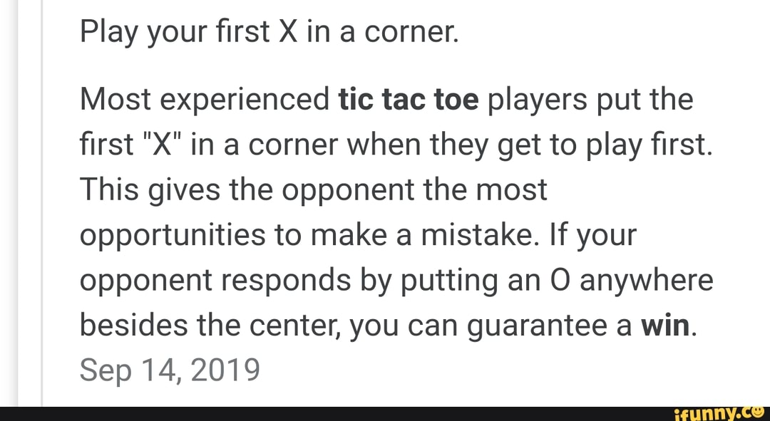 Play your first X in a corner.
Most experienced tic tac toe players put the
first "X" in a corner when they get to play first.
This gives the opponent the most
opportunities to make a mistake. If your
opponent responds by putting an O anywhere
besides the center, you can guarantee a win.
Sep 14, 2019