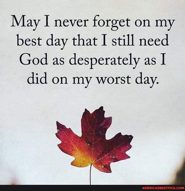 May I Never Forget On My Best Day May I Never Forget On My Best Day That I Still Need God As Desperately As I  Did On My Worst Day. - America's Best Pics And Videos