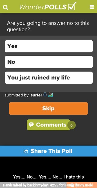 Are you going to answer no to this
question?
You just ruined my life
submitted by: surfer 2 - Yes.... No.... Yes.... No... I hate this
