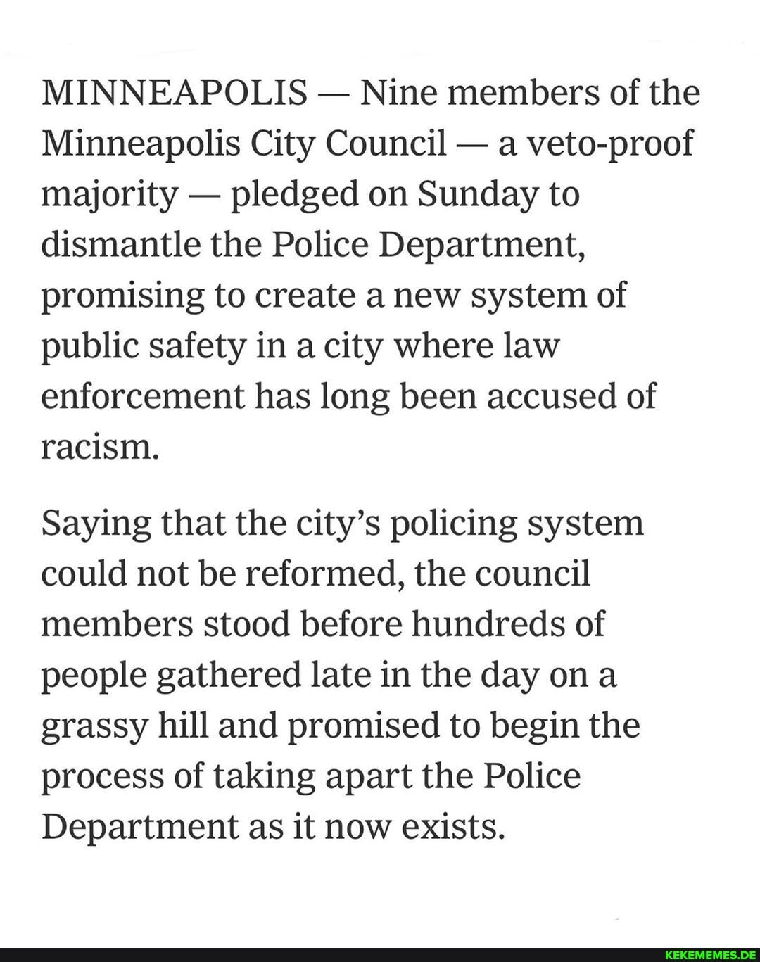 MINNEAPOLIS - Nine members of the
Minneapolis City Council - a veto-proof majority - pledged on Sunday to dismantle the Police Department, promising to create a new system of public safety in a city where law enforcement has long been accused of racism.
Saying that the city's policing system could not be reformed, the council members stood before hundreds of people gathered late in the day ona grassy hill and promised to begin the process of taking apart the Police
Department as it now exists.