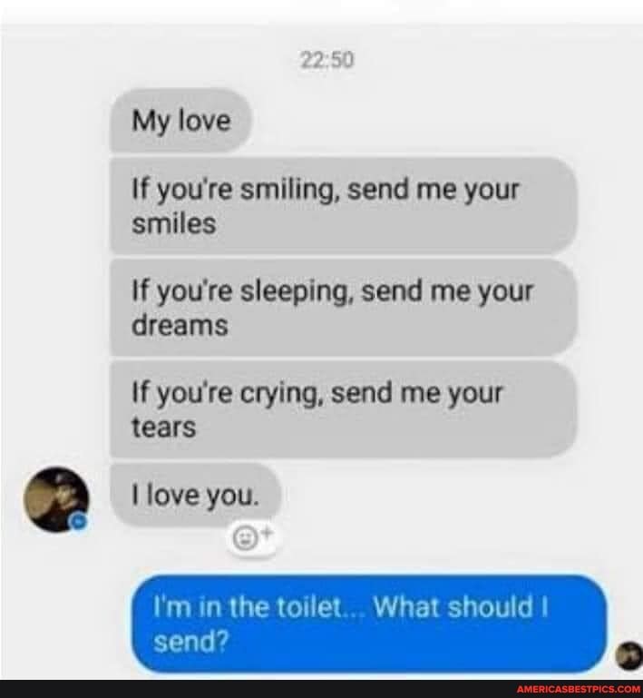 My love
If you're smiling, send me your smiles
If you're sleeping, send me your dreams
If you're crying, send me your tears
love you.
I'm in the toilet... What should
send?