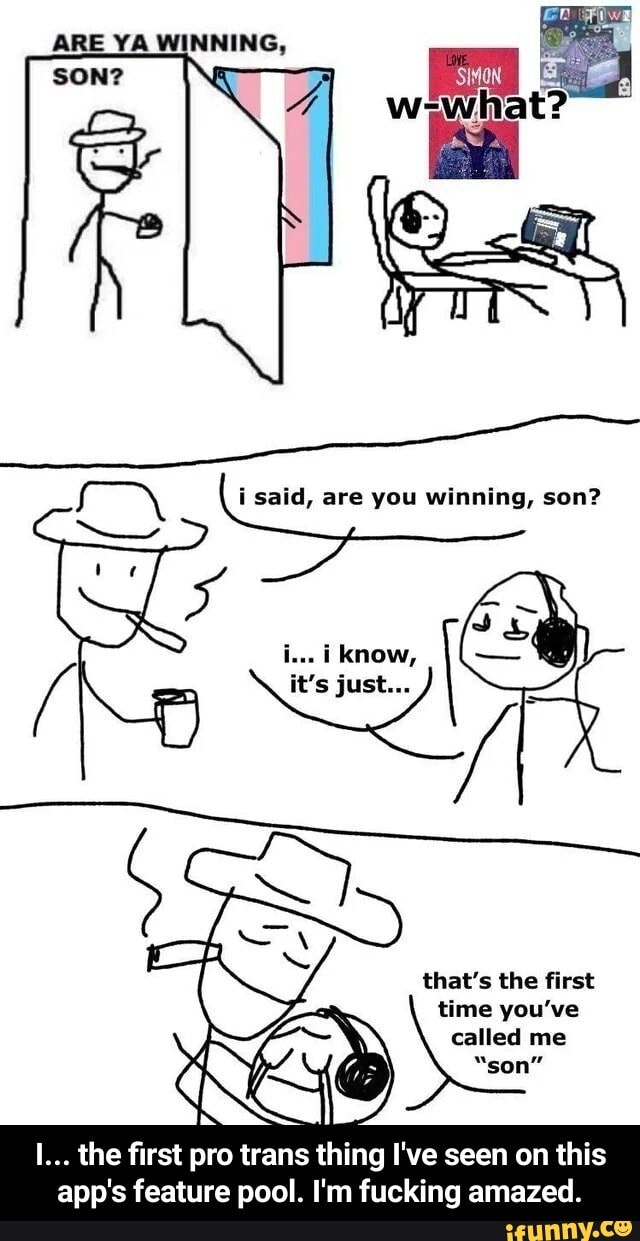 ARE YA WINNING,
i said, are you winning, son?
Mn
that's the first
ime you've
called me
I... the first pro trans thing I've seen on this
app's feature pool. I'm fucking amazed. - I... the first pro trans thing I've seen on this app's feature pool. I'm fucking amazed.