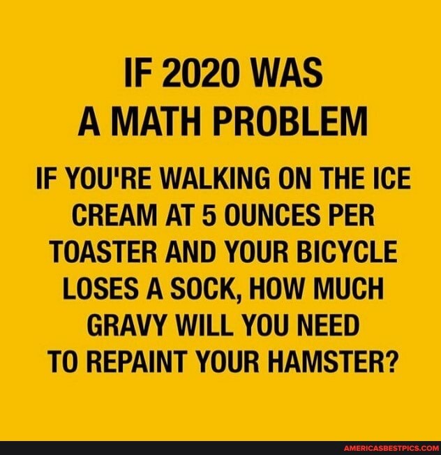 IF 2020 WAS A MATH PROBLEM
IF YOU'RE WALKING ON THE ICE CREAM AT 5 OUNCES PER TOASTER AND YOUR BICYCLE LOSES A SOCK, HOW MUCH GRAVY WILL YOU NEED TO REPAINT YOUR HAMSTER?