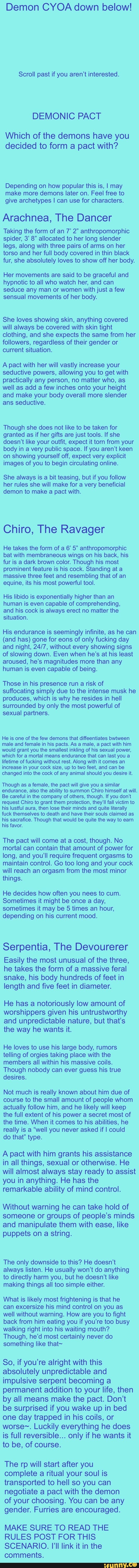 Demon CYOA down below!
Scroll past if you aren't interested.
DEMONIC PACT
Which of the demons have you
decided to form a pact with?
Depending on how popular this is, I may
make more demons later on. Feel free to
give archetypes I can use for characters
Arachnea, The Dancer
Taking the form of an 7’ 2" anthropomorphic
spider, 3' 8" allocated to her long slender
legs, along with three pairs of arms on her
torso and her full body covered in thin black
fur, she absolutely loves to show off her body.
Her movements are said to be graceful and
