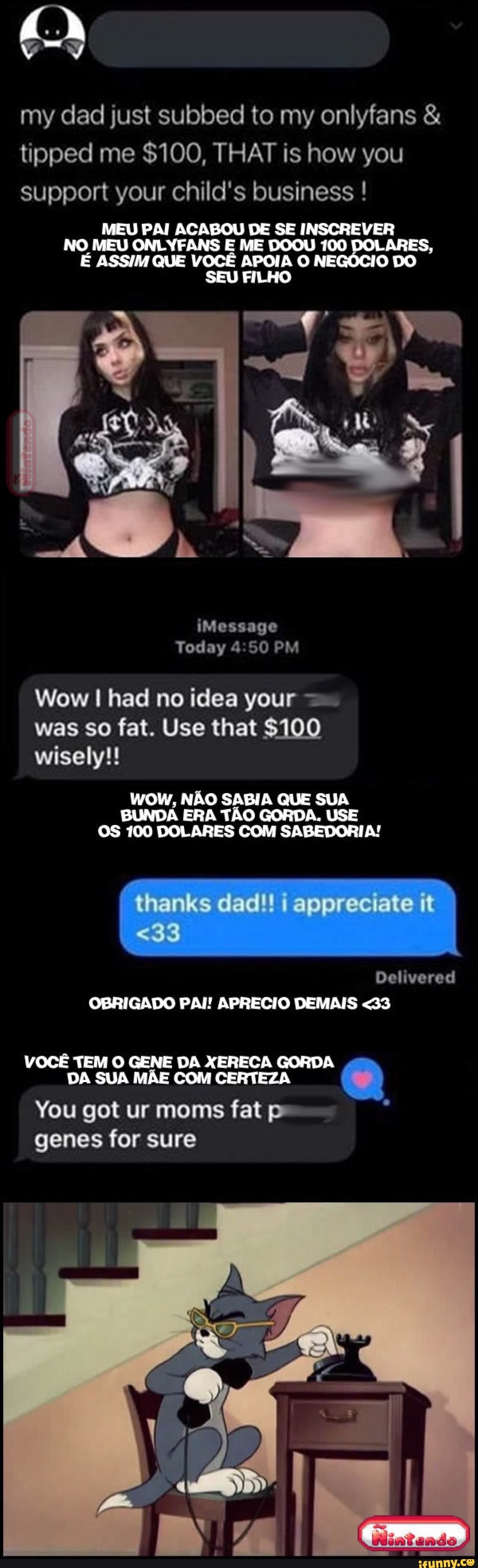 my dad just subbed to my onlyfans & tipped me $100, THAT is how you support your child's business !
MEU PAI ACABOU DE SE INSCREVER NO MEU ONLYFANS E ME DOOU 100 ARES,
É ASSIM QUE VOCÊ APOIA O NE O DO SEU FILHO
Na
iMessage
Today 4.50 PM
Wow I had no idea your was so fat. Use that $100 wisely!!
NÃO SABIA QUE SUA
BUNDA 100 ERA TÃO GORDA. USE OS 100 DOLARES COM SABEDORIA!
thanks dad!! appreciate it
Delivered
<33
OBRIGADO PAI! APRECIO DEMAIS <33
VOCÊ TEM O GENE DA XERECA GORDA SUA MÃE COM CERTEZA
You got ur moms fat
VOCÊ
genes for sure