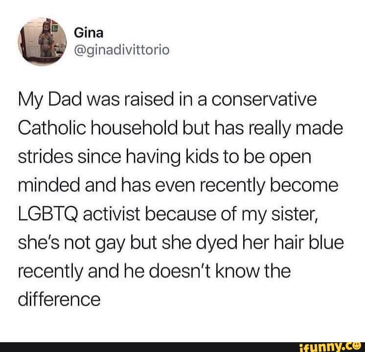 My Dad was raised in a conservative
Catholic household but has really made
strides since having kids to be open
minded and has even recently become
LGBTQ activist because of my sister,
she’s not gay but she dyed her hair blue
recently and he doesn't know the
difference