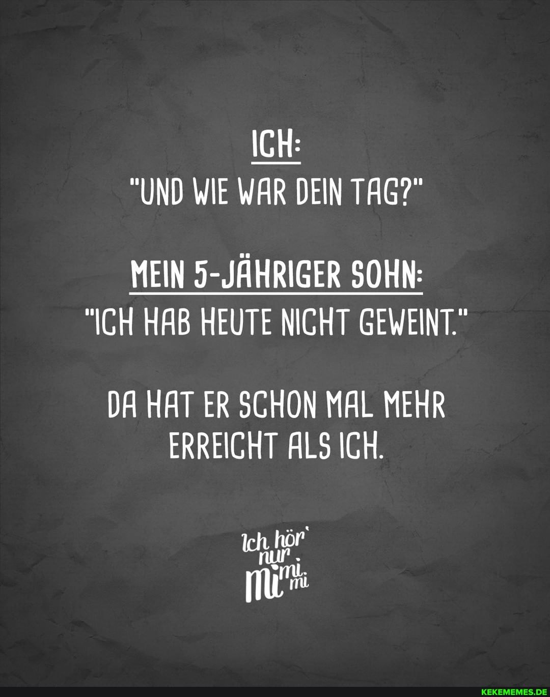 ICH:
"UND WIE WAR DEIN TAG?"
MEIN 5-JÄHRIGER SOHN:
"ICH HAB HEUTE NICHT GEWEINT"
DA HAT ER SCHON MAL MEHR ERREICHT ALS ICH.
nur